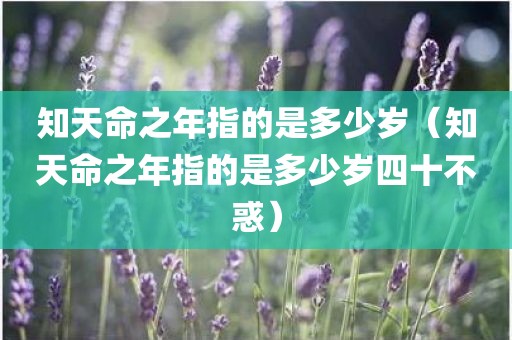 知天命之年指的是多少岁（知天命之年指的是多少岁四十不惑）