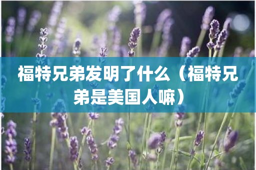 福特兄弟发明了什么（福特兄弟是美国人嘛）