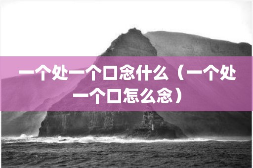 一个处一个口念什么（一个处一个口怎么念）