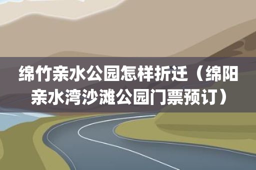 绵竹亲水公园怎样折迁（绵阳亲水湾沙滩公园门票预订）