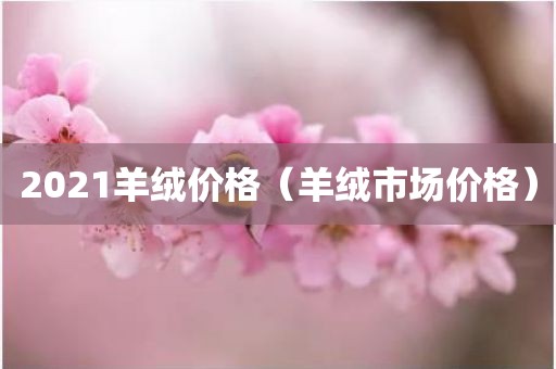 2021羊绒价格（羊绒市场价格）