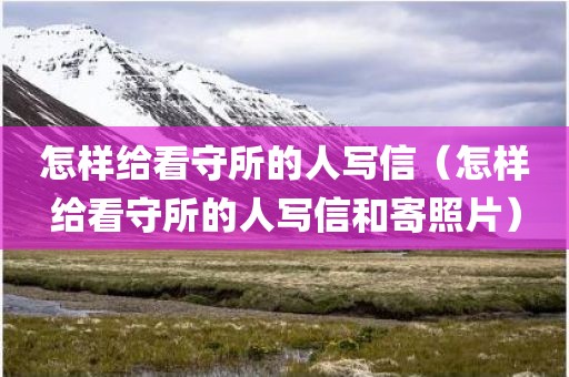 怎样给看守所的人写信（怎样给看守所的人写信和寄照片）
