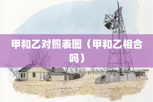 甲和乙对照表图（甲和乙相合吗）
