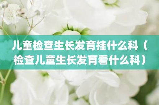 儿童检查生长发育挂什么科（检查儿童生长发育看什么科）