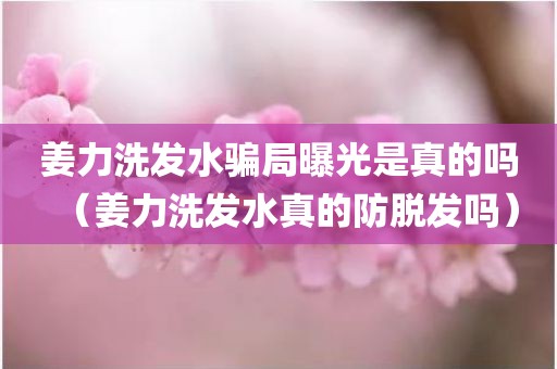 姜力洗发水骗局曝光是真的吗（姜力洗发水真的防脱发吗）