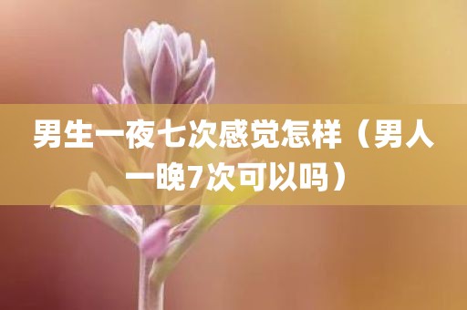 男生一夜七次感觉怎样（男人一晚7次可以吗）