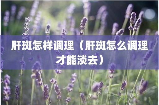 肝斑怎样调理（肝斑怎么调理才能淡去）