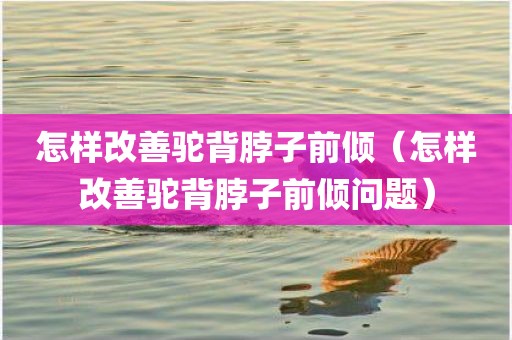 怎样改善驼背脖子前倾(怎样改善驼背脖子前倾问题)