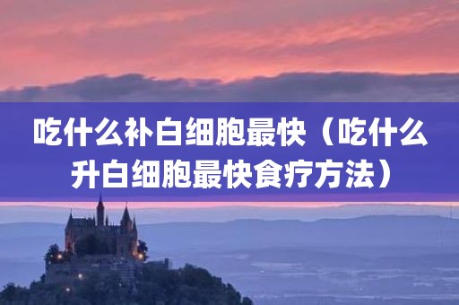 吃什么补白细胞最快（吃什么升白细胞最快食疗方法）