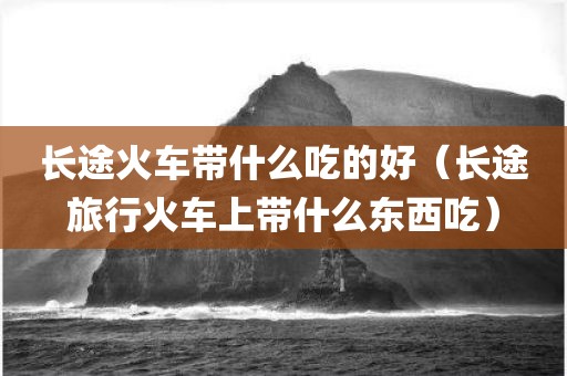 长途火车带什么吃的好（长途旅行火车上带什么东西吃）
