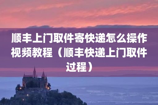 顺丰上门取件寄快递怎么操作视频教程（顺丰快递上门取件过程）