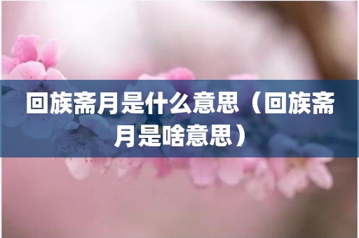 回族斋月是什么意思（回族斋月是啥意思）