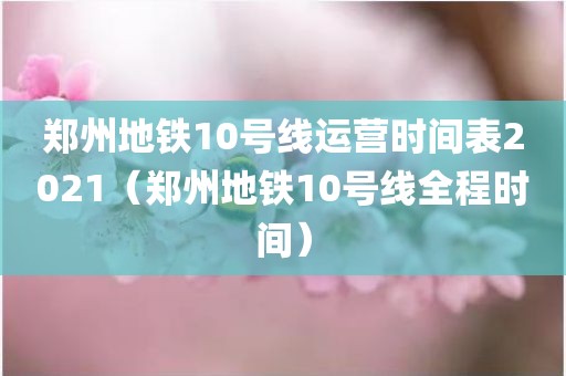 郑州地铁10号线运营时间表2021（郑州地铁10号线全程时间）