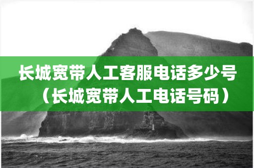 长城宽带人工客服电话多少号（长城宽带人工电话号码）