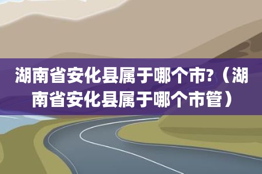 湖南省安化县属于哪个市?（湖南省安化县属于哪个市管）