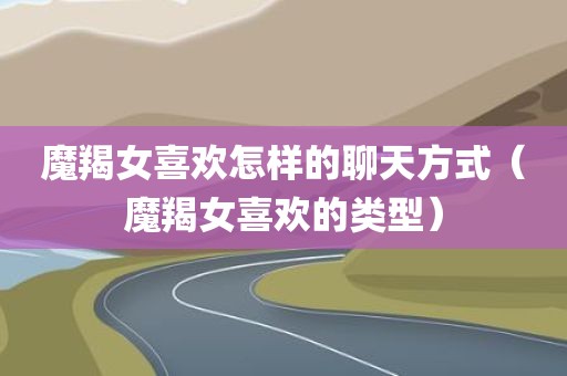 魔羯女喜欢怎样的聊天方式（魔羯女喜欢的类型）
