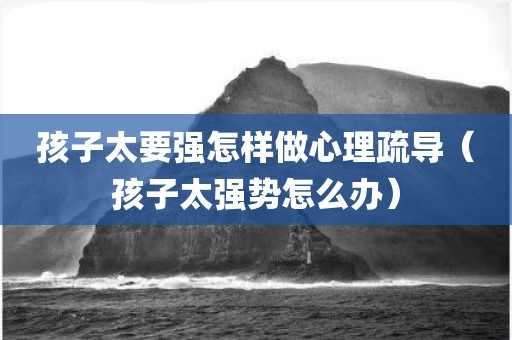 孩子太要强怎样做心理疏导（孩子太强势怎么办）