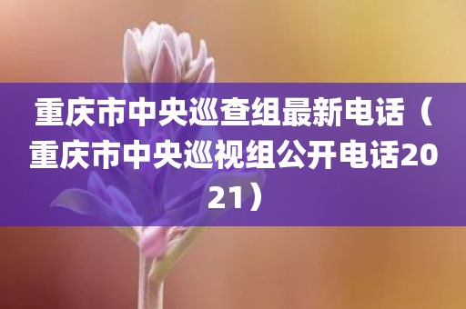 重庆市中央巡查组最新电话(重庆市中央巡视组公开电话2021)