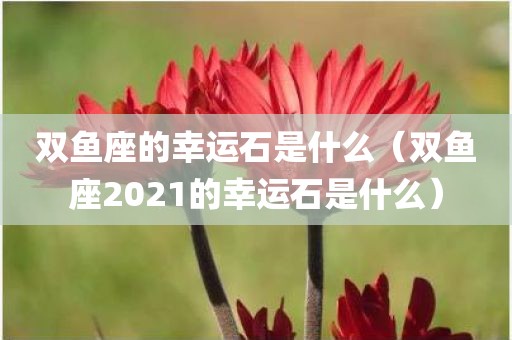 双鱼座的幸运石是什么（双鱼座2021的幸运石是什么）