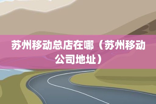 苏州移动总店在哪（苏州移动公司地址）