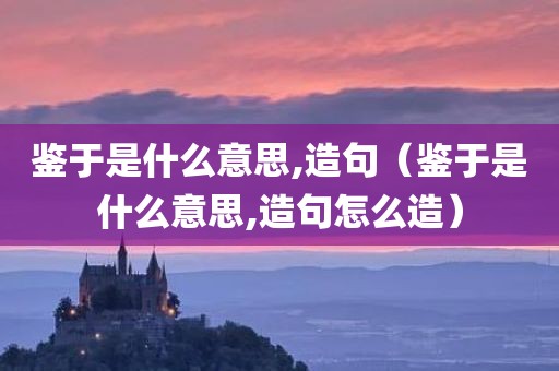 鉴于是什么意思,造句(鉴于是什么意思,造句怎么造) 鉴于是什么意思,造句(鉴于是什么意思,造句怎么造)