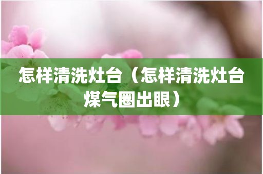 怎样清洗灶台（怎样清洗灶台煤气圈出眼）