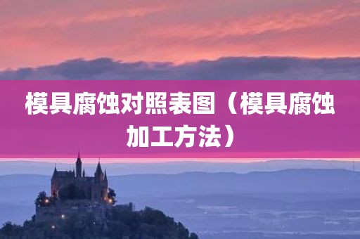 模具腐蚀对照表图（模具腐蚀加工方法）