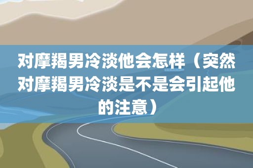 对摩羯男冷淡他会怎样（突然对摩羯男冷淡是不是会引起他的注意）