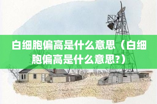 白细胞偏高是什么意思（白细胞偏高是什么意思?）