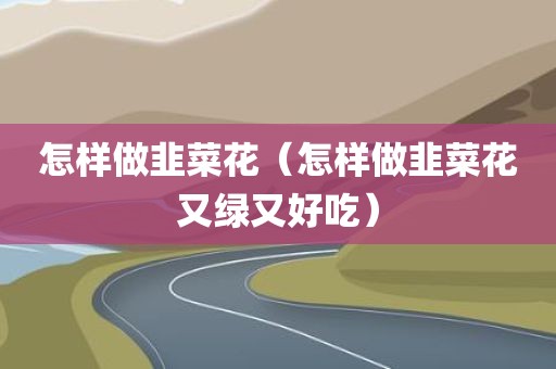 怎样做韭菜花（怎样做韭菜花又绿又好吃）