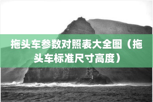 拖头车参数对照表大全图（拖头车标准尺寸高度）