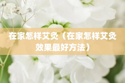 在家怎样艾灸（在家怎样艾灸效果最好方法）