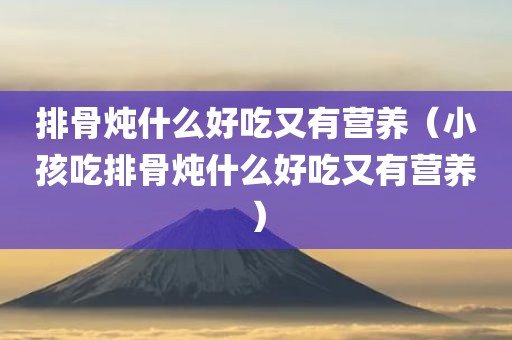 排骨炖什么好吃又有营养（小孩吃排骨炖什么好吃又有营养）