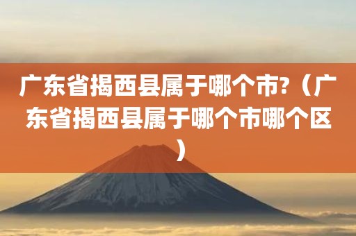 广东省揭西县属于哪个市?（广东省揭西县属于哪个市哪个区）