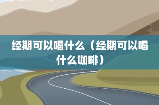 经期可以喝什么（经期可以喝什么咖啡）