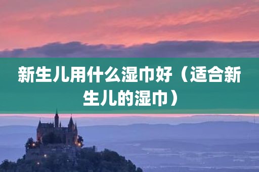 新生儿用什么湿巾好（适合新生儿的湿巾）
