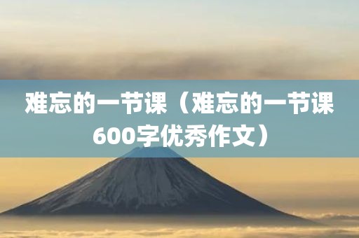 难忘的一节课（难忘的一节课600字优秀作文）