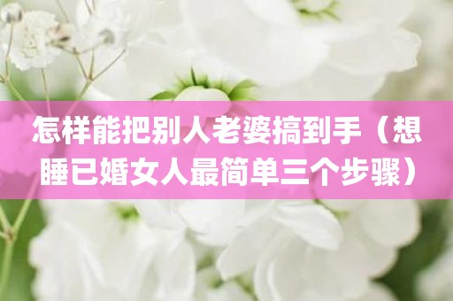 怎样能把别人老婆搞到手（想睡已婚女人最简单三个步骤）
