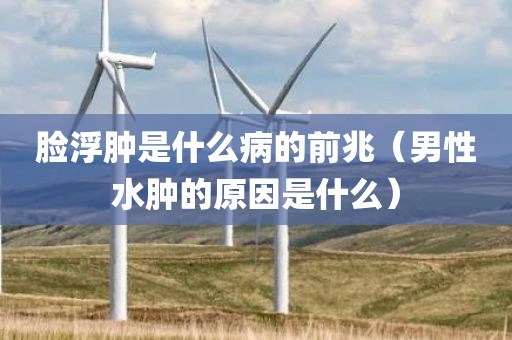 脸浮肿是什么病的前兆（男性水肿的原因是什么）