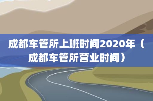 成都车管所上班时间2020年（成都车管所营业时间）