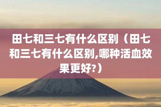 田七和三七有什么区别（田七和三七有什么区别,哪种活血效果更好?）