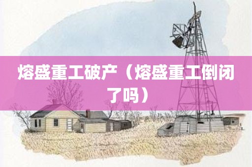 熔盛重工破产(熔盛重工倒闭了吗)