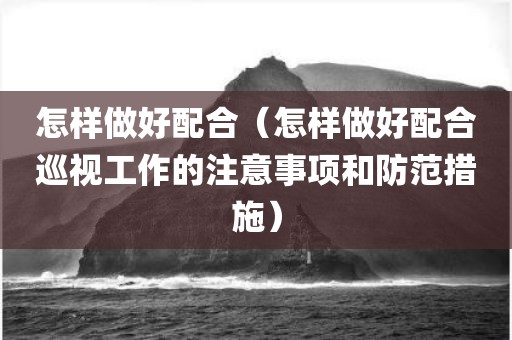 怎样做好配合（怎样做好配合巡视工作的注意事项和防范措施）