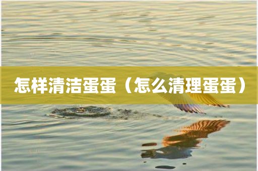 怎样清洁蛋蛋（怎么清理蛋蛋）