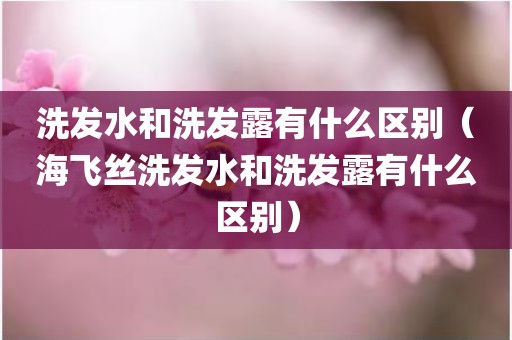 洗发水和洗发露有什么区别（海飞丝洗发水和洗发露有什么区别）