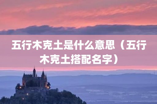 五行木克土是什么意思(五行木克土搭配名字) 五行木克土是什么意思(五行木克土搭配名字)