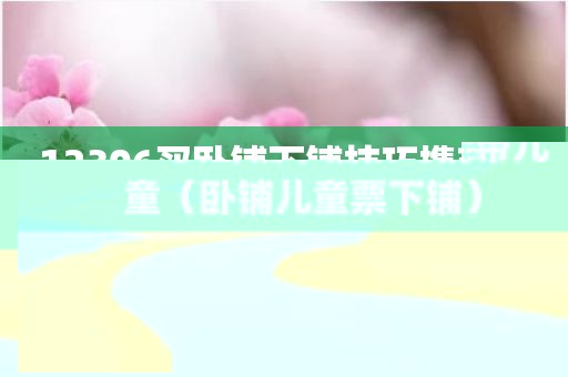 12306买卧铺下铺技巧携带儿童（卧铺儿童票下铺）
