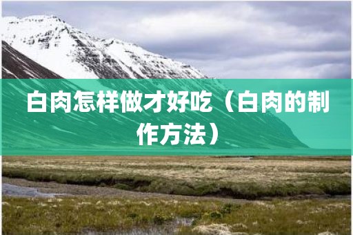 白肉怎样做才好吃（白肉的制作方法）