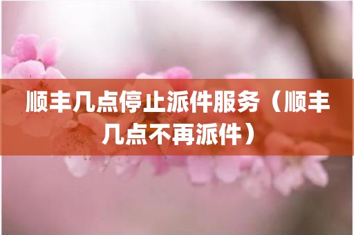 顺丰几点停止派件服务（顺丰几点不再派件）
