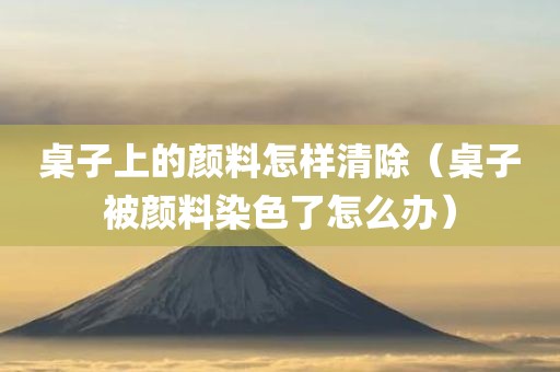 桌子上的颜料怎样清除（桌子被颜料染色了怎么办）